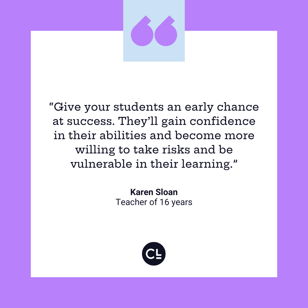 Give your students an early chance at success. They'll gain confidence in their abilities and become more willing to take risks and be vulnerable in their learning.