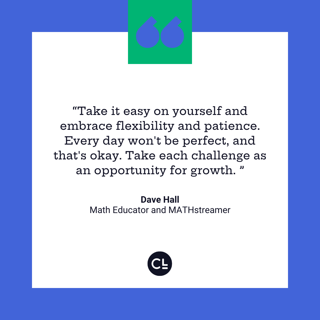 Dave Hall says Take it easy on yourself and embrace flexibility and patience. Every day won't be perfect, and that's okay. Take each challenge as an opportunity for growth. 